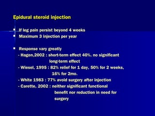 Epidural steroid injectionEpidural steroid injection
 If leg pain persist beyond 4 weeksIf leg pain persist beyond 4 weeks
 Maximum 3 injection per yearMaximum 3 injection per year
 Response vary greatlyResponse vary greatly
- Hagen,2002 : short-term effect 40%. no significant- Hagen,2002 : short-term effect 40%. no significant
long-term effectlong-term effect
- Wiesel, 1995 : 82% relief for 1 day, 50% for 2 weeks,- Wiesel, 1995 : 82% relief for 1 day, 50% for 2 weeks,
16% for 2mo.16% for 2mo.
- White 1983 : 77% avoid surgery after injection- White 1983 : 77% avoid surgery after injection
- Carette, 2002 : neither significant functional- Carette, 2002 : neither significant functional
benefit nor reduction in need forbenefit nor reduction in need for
surgerysurgery
 
