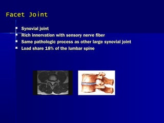 Facet JointFacet Joint
 Synovial jointSynovial joint
 Rich innervation with sensory nerve fiberRich innervation with sensory nerve fiber
 Same pathologic process as other large synovial jointSame pathologic process as other large synovial joint
 Load share 18% of the lumbar spineLoad share 18% of the lumbar spine
 