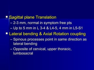  Sagittal plane TranslationSagittal plane Translation
– 2-3 mm, normal in symptom free pts2-3 mm, normal in symptom free pts
– Up to 5 mm in L 3-4 & L4-5, 4 mm in L5-S1Up to 5 mm in L 3-4 & L4-5, 4 mm in L5-S1
 Lateral bending & Axial Rotation couplingLateral bending & Axial Rotation coupling
– Spinous processes point in same direction asSpinous processes point in same direction as
lateral bendinglateral bending
– Opposite of cervical, upper thoracic,Opposite of cervical, upper thoracic,
lumbosacrallumbosacral
 
