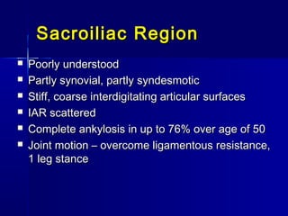 Sacroiliac RegionSacroiliac Region
 Poorly understoodPoorly understood
 Partly synovial, partly syndesmoticPartly synovial, partly syndesmotic
 Stiff, coarse interdigitating articular surfacesStiff, coarse interdigitating articular surfaces
 IAR scatteredIAR scattered
 Complete ankylosis in up to 76% over age of 50Complete ankylosis in up to 76% over age of 50
 Joint motion – overcome ligamentous resistance,Joint motion – overcome ligamentous resistance,
1 leg stance1 leg stance
 