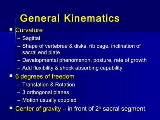 General KinematicsGeneral Kinematics
 CurvatureCurvature
– SagittalSagittal
– Shape of vertebrae & disks, rib cage, inclination ofShape of vertebrae & disks, rib cage, inclination of
sacral end platesacral end plate
– Developmental phenomenon, posture, rate of growthDevelopmental phenomenon, posture, rate of growth
– Add flexibility & shock absorbing capabilityAdd flexibility & shock absorbing capability
 6 degrees of freedom6 degrees of freedom
– Translation & RotationTranslation & Rotation
– 3 orthogonal planes3 orthogonal planes
– Motion usually coupledMotion usually coupled
 Center of gravityCenter of gravity – in front of 2– in front of 2ndnd
sacral segmentsacral segment
 