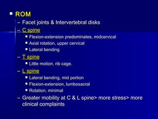  ROMROM
– Facet joints & Intervertebral disksFacet joints & Intervertebral disks
– C spineC spine
 Flexion-extension predominates, midcervicalFlexion-extension predominates, midcervical
 Axial rotation, upper cervicalAxial rotation, upper cervical
 Lateral bendingLateral bending
– T spineT spine
 Little motion, rib cage.Little motion, rib cage.
– L spineL spine
 Lateral bending, mid portionLateral bending, mid portion
 Flexion-extension, lumbosacralFlexion-extension, lumbosacral
 Rotation, minimalRotation, minimal
– Greater mobility at C & L spine> more stress> moreGreater mobility at C & L spine> more stress> more
clinical complaintsclinical complaints
 