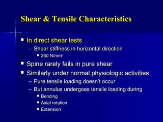 Shear & Tensile CharacteristicsShear & Tensile Characteristics
 In direct shear testsIn direct shear tests
– Shear stiffness in horizontal directionShear stiffness in horizontal direction
 260 N/mm260 N/mm22
 Spine rarely fails in pure shearSpine rarely fails in pure shear
 Similarly under normal physiologic activitiesSimilarly under normal physiologic activities
– Pure tensile loading doesn’t occurPure tensile loading doesn’t occur
– But annulus undergoes tensile loading duringBut annulus undergoes tensile loading during
 BendingBending
 Axial rotationAxial rotation
 ExtensionExtension
 