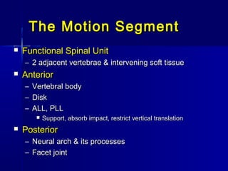 The Motion SegmentThe Motion Segment
 Functional Spinal UnitFunctional Spinal Unit
– 2 adjacent vertebrae & intervening soft tissue2 adjacent vertebrae & intervening soft tissue
 AnteriorAnterior
– Vertebral bodyVertebral body
– DiskDisk
– ALL, PLLALL, PLL
 Support, absorb impact, restrict vertical translationSupport, absorb impact, restrict vertical translation
 PosteriorPosterior
– Neural arch & its processesNeural arch & its processes
– Facet jointFacet joint
 