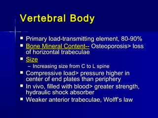 Vertebral BodyVertebral Body
 Primary load-transmitting element, 80-90%Primary load-transmitting element, 80-90%
 Bone Mineral Content--Bone Mineral Content-- Osteoporosis> lossOsteoporosis> loss
of horizontal trabeculaeof horizontal trabeculae
 SizeSize
– Increasing size from C to L spineIncreasing size from C to L spine
 Compressive load> pressure higher inCompressive load> pressure higher in
center of end plates than peripherycenter of end plates than periphery
 In vivo, filled with blood> greater strength,In vivo, filled with blood> greater strength,
hydraulic shock absorberhydraulic shock absorber
 Weaker anterior trabeculae, Wolff’s lawWeaker anterior trabeculae, Wolff’s law
 