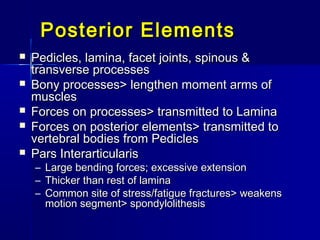 Posterior ElementsPosterior Elements
 Pedicles, lamina, facet joints, spinous &Pedicles, lamina, facet joints, spinous &
transverse processestransverse processes
 Bony processes> lengthen moment arms ofBony processes> lengthen moment arms of
musclesmuscles
 Forces on processes> transmitted to LaminaForces on processes> transmitted to Lamina
 Forces on posterior elements> transmitted toForces on posterior elements> transmitted to
vertebral bodies from Pediclesvertebral bodies from Pedicles
 Pars InterarticularisPars Interarticularis
– Large bending forces; excessive extensionLarge bending forces; excessive extension
– Thicker than rest of laminaThicker than rest of lamina
– Common site of stress/fatigue fractures> weakensCommon site of stress/fatigue fractures> weakens
motion segment> spondylolithesismotion segment> spondylolithesis
 