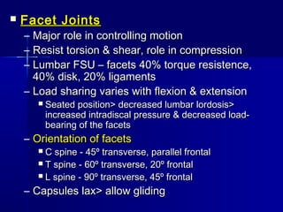  Facet JointsFacet Joints
– Major role in controlling motionMajor role in controlling motion
– Resist torsion & shear, role in compressionResist torsion & shear, role in compression
– Lumbar FSU – facets 40% torque resistence,Lumbar FSU – facets 40% torque resistence,
40% disk, 20% ligaments40% disk, 20% ligaments
– Load sharing varies with flexion & extensionLoad sharing varies with flexion & extension
 Seated position> decreased lumbar lordosis>Seated position> decreased lumbar lordosis>
increased intradiscal pressure & decreased load-increased intradiscal pressure & decreased load-
bearing of the facetsbearing of the facets
– Orientation of facetsOrientation of facets
 C spine - 45º transverse, parallel frontalC spine - 45º transverse, parallel frontal
 T spine - 60º transverse, 20º frontalT spine - 60º transverse, 20º frontal
 L spine - 90º transverse, 45º frontalL spine - 90º transverse, 45º frontal
– Capsules lax> allow glidingCapsules lax> allow gliding
 
