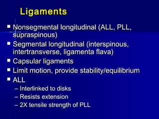 LigamentsLigaments
 Nonsegmental longitudinal (ALL, PLL,Nonsegmental longitudinal (ALL, PLL,
supraspinous)supraspinous)
 Segmental longitudinal (interspinous,Segmental longitudinal (interspinous,
intertransverse, ligamenta flava)intertransverse, ligamenta flava)
 Capsular ligamentsCapsular ligaments
 Limit motion, provide stability/equilibriumLimit motion, provide stability/equilibrium
 ALLALL
– Interlinked to disksInterlinked to disks
– Resists extensionResists extension
– 2X tensile strength of PLL2X tensile strength of PLL
 