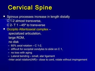 Cervical SpineCervical Spine
 Spinous processes increase in length distallySpinous processes increase in length distally
C 1-2 almost transverse,C 1-2 almost transverse,
C 2- T 1 --45º to transverseC 2- T 1 --45º to transverse
 Occipito Atlantoaxial complexOccipito Atlantoaxial complex ––
specialized articulation,specialized articulation,
large ROM,large ROM,
no diskno disk
– 60% axial rotation – C 1-2,60% axial rotation – C 1-2,
– difficult for occipital condyles to slide on C 1,difficult for occipital condyles to slide on C 1,
– no loss with agingno loss with aging
– Lateral bending – small, alar ligamentLateral bending – small, alar ligament
––Inter axial rotation(IAR)-- close to cord, rotate without impingementInter axial rotation(IAR)-- close to cord, rotate without impingement
 
