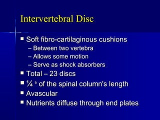 Intervertebral DiscIntervertebral Disc
 Soft fibro-cartilaginous cushionsSoft fibro-cartilaginous cushions
– Between two vertebraBetween two vertebra
– Allows some motionAllows some motion
– Serve as shock absorbersServe as shock absorbers
 Total – 23 discsTotal – 23 discs
 ¼¼ thth
of the spinal column's lengthof the spinal column's length
 AvascularAvascular
 Nutrients diffuse through end platesNutrients diffuse through end plates
 