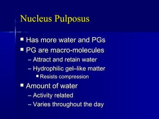 Nucleus PulposusNucleus Pulposus
 Has more water and PGsHas more water and PGs
 PG are macro-moleculesPG are macro-molecules
– Attract and retain waterAttract and retain water
– Hydrophilic gel–like matterHydrophilic gel–like matter
 Resists compressionResists compression
 Amount of waterAmount of water
– Activity relatedActivity related
– Varies throughout the dayVaries throughout the day
 