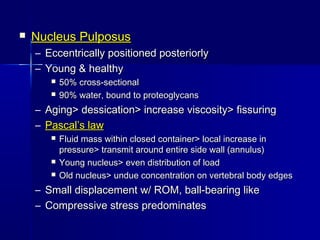  Nucleus PulposusNucleus Pulposus
– Eccentrically positioned posteriorlyEccentrically positioned posteriorly
– Young & healthyYoung & healthy
 50% cross-sectional50% cross-sectional
 90% water, bound to proteoglycans90% water, bound to proteoglycans
– Aging> dessication> increase viscosity> fissuringAging> dessication> increase viscosity> fissuring
– Pascal’s lawPascal’s law
 Fluid mass within closed container> local increase inFluid mass within closed container> local increase in
pressure> transmit around entire side wall (annulus)pressure> transmit around entire side wall (annulus)
 Young nucleus> even distribution of loadYoung nucleus> even distribution of load
 Old nucleus> undue concentration on vertebral body edgesOld nucleus> undue concentration on vertebral body edges
– Small displacement w/ ROM, ball-bearing likeSmall displacement w/ ROM, ball-bearing like
– Compressive stress predominatesCompressive stress predominates
 