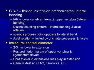  C 3-7 – flexion -extension predominates, lateralC 3-7 – flexion -extension predominates, lateral
bendingbending
– IAR – lower vertebra (flex-ex); upper vertebra (lateralIAR – lower vertebra (flex-ex); upper vertebra (lateral
bending)bending)
– Distinct coupling pattern – lateral bending & axialDistinct coupling pattern – lateral bending & axial
rotation,rotation,
– spinous process point opposite to lateral bendspinous process point opposite to lateral bend
– Axial rotation – limited by uncinate processes & facetsAxial rotation – limited by uncinate processes & facets
 Intradural sagittal diameterIntradural sagittal diameter
– 2-3mm lower in extension2-3mm lower in extension
– Posteroinferior margin of upper vertebra &Posteroinferior margin of upper vertebra &
ligamentum flavumligamentum flavum
– Cord thicker in extension> less play in extensionCord thicker in extension> less play in extension
– Canal widest at C 1-2, narrows at C 5Canal widest at C 1-2, narrows at C 5
 