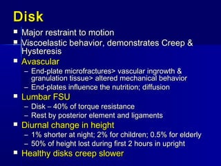 DiskDisk
 Major restraint to motionMajor restraint to motion
 Viscoelastic behavior, demonstrates Creep &Viscoelastic behavior, demonstrates Creep &
HysteresisHysteresis
 AvascularAvascular
– End-plate microfractures> vascular ingrowth &End-plate microfractures> vascular ingrowth &
granulation tissue> altered mechanical behaviorgranulation tissue> altered mechanical behavior
– End-plates influence the nutrition; diffusionEnd-plates influence the nutrition; diffusion
 Lumbar FSULumbar FSU
– Disk – 40% of torque resistanceDisk – 40% of torque resistance
– Rest by posterior element and ligamentsRest by posterior element and ligaments
 Diurnal change in heightDiurnal change in height
– 1% shorter at night; 2% for children; 0.5% for elderly1% shorter at night; 2% for children; 0.5% for elderly
– 50% of height lost during first 2 hours in upright50% of height lost during first 2 hours in upright
 Healthy disks creep slowerHealthy disks creep slower
 
