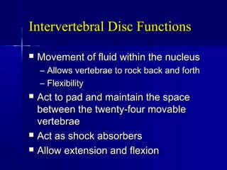 Intervertebral Disc FunctionsIntervertebral Disc Functions
 Movement of fluid within the nucleusMovement of fluid within the nucleus
– Allows vertebrae to rock back and forthAllows vertebrae to rock back and forth
– FlexibilityFlexibility
 Act to pad and maintain the spaceAct to pad and maintain the space
between the twenty-four movablebetween the twenty-four movable
vertebraevertebrae
 Act as shock absorbersAct as shock absorbers
 Allow extension and flexionAllow extension and flexion
 