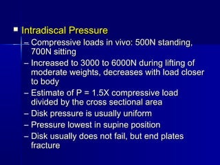  Intradiscal PressureIntradiscal Pressure
– Compressive loads in vivo: 500N standing,Compressive loads in vivo: 500N standing,
700N sitting700N sitting
– Increased to 3000 to 6000N during lifting ofIncreased to 3000 to 6000N during lifting of
moderate weights, decreases with load closermoderate weights, decreases with load closer
to bodyto body
– Estimate of P = 1.5X compressive loadEstimate of P = 1.5X compressive load
divided by the cross sectional areadivided by the cross sectional area
– Disk pressure is usually uniformDisk pressure is usually uniform
– Pressure lowest in supine positionPressure lowest in supine position
– Disk usually does not fail, but end platesDisk usually does not fail, but end plates
fracturefracture
 