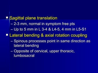  Sagittal plane translationSagittal plane translation
– 2-3 mm, normal in symptom free pts2-3 mm, normal in symptom free pts
– Up to 5 mm in L 3-4 & L4-5, 4 mm in L5-S1Up to 5 mm in L 3-4 & L4-5, 4 mm in L5-S1
 Lateral bending & axial rotation couplingLateral bending & axial rotation coupling
– Spinous processes point in same direction asSpinous processes point in same direction as
lateral bendinglateral bending
– Opposite of cervical, upper thoracic,Opposite of cervical, upper thoracic,
lumbosacrallumbosacral
 