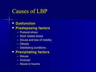 Causes of LBPCauses of LBP
 DysfunctionDysfunction
 Predisposing factorsPredisposing factors
– Postural stressPostural stress
– Work related stressWork related stress
– Disuse and loss of mobilityDisuse and loss of mobility
– ObesityObesity
– Debilitating conditionsDebilitating conditions
 Precipitating factorsPrecipitating factors
– MisuseMisuse
– OveruseOveruse
– Abuse or traumaAbuse or trauma
 