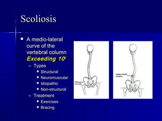 ScoliosisScoliosis
 A medio-lateralA medio-lateral
curve of thecurve of the
vertebral columnvertebral column
Exceeding 10Exceeding 1000
– TypesTypes
 StructuralStructural
 NeuromuscularNeuromuscular
 IdiopathicIdiopathic
 Non-structuralNon-structural
– TreatmentTreatment
 ExercisesExercises
 BracingBracing
 