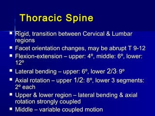 Thoracic SpineThoracic Spine
 Rigid, transition between Cervical & LumbarRigid, transition between Cervical & Lumbar
regionsregions
 Facet orientation changes, may be abrupt T 9-12Facet orientation changes, may be abrupt T 9-12
 Flexion-extension – upper: 4º, middle: 6º, lower:Flexion-extension – upper: 4º, middle: 6º, lower:
12º12º
 Lateral bending – upper: 6º, lowerLateral bending – upper: 6º, lower 2/32/3:: 9º9º
 Axial rotation – upperAxial rotation – upper 1/21/2: 8º, lower 3 segments:: 8º, lower 3 segments:
2º each2º each
 Upper & lower region – lateral bending & axialUpper & lower region – lateral bending & axial
rotation strongly coupledrotation strongly coupled
 Middle – variable coupled motionMiddle – variable coupled motion
 
