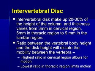 Intervertebral DiscIntervertebral Disc
 Intervertebral disk make up 20-30% ofIntervertebral disk make up 20-30% of
the height of the column and thicknessthe height of the column and thickness
varies from 3mm in cervical region,varies from 3mm in cervical region,
5mm in thoracic region to 9 mm in the5mm in thoracic region to 9 mm in the
lumbar region.lumbar region.
 Ratio between the vertebral body heightRatio between the vertebral body height
and the disk height will dictate theand the disk height will dictate the
mobility between the vertebra –mobility between the vertebra –
– Highest ratio in cervical region allows forHighest ratio in cervical region allows for
motionmotion
– Lowest ratio in thoracic region limits motionLowest ratio in thoracic region limits motion
 