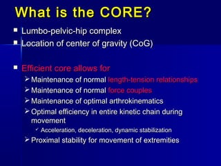 What is the CORE?What is the CORE?
 Lumbo-pelvic-hip complexLumbo-pelvic-hip complex
 Location of center of gravity (CoG)Location of center of gravity (CoG)
 Efficient core allows forEfficient core allows for
 Maintenance of normalMaintenance of normal length-tension relationshipslength-tension relationships
 Maintenance of normalMaintenance of normal force couplesforce couples
 Maintenance of optimal arthrokinematicsMaintenance of optimal arthrokinematics
 Optimal efficiency in entire kinetic chain duringOptimal efficiency in entire kinetic chain during
movementmovement
 Acceleration, deceleration, dynamic stabilizationAcceleration, deceleration, dynamic stabilization
 Proximal stability for movement of extremitiesProximal stability for movement of extremities
 