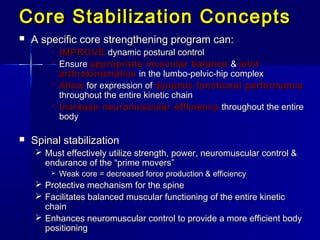 Core Stabilization ConceptsCore Stabilization Concepts
 A specific core strengthening program can:A specific core strengthening program can:
 IMPROVEIMPROVE dynamic postural controldynamic postural control
 EnsureEnsure appropriate muscular balanceappropriate muscular balance && jointjoint
arthrokinematicsarthrokinematics in the lumbo-pelvic-hip complexin the lumbo-pelvic-hip complex
 AllowAllow for expression offor expression of dynamic functional performancedynamic functional performance
throughout the entire kinetic chainthroughout the entire kinetic chain
 Increase neuromuscular efficiencyIncrease neuromuscular efficiency throughout the entirethroughout the entire
bodybody
 Spinal stabilizationSpinal stabilization
 Must effectively utilize strength, power, neuromuscular control &Must effectively utilize strength, power, neuromuscular control &
endurance of the “prime movers”endurance of the “prime movers”
 Weak core = decreased force production & efficiencyWeak core = decreased force production & efficiency
 Protective mechanism for the spineProtective mechanism for the spine
 Facilitates balanced muscular functioning of the entire kineticFacilitates balanced muscular functioning of the entire kinetic
chainchain
 Enhances neuromuscular control to provide a more efficient bodyEnhances neuromuscular control to provide a more efficient body
positioningpositioning
 