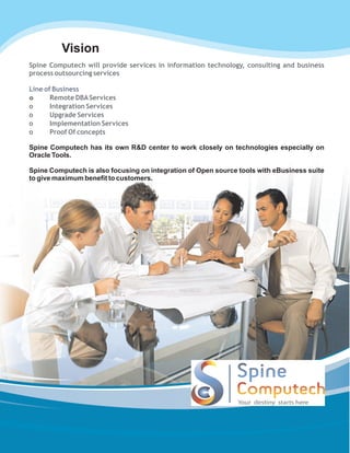 Vision
Spine Computech will provide services in information technology, consulting and business
process outsourcing services
o Remote DBAServices
o Integration Services
o Upgrade Services
o Implementation Services
o Proof Of concepts
Line of Business
Spine Computech has its own R&D center to work closely on technologies especially on
Oracle Tools.
Spine Computech is also focusing on integration of Open source tools with eBusiness suite
to give maximum benefit to customers.
 