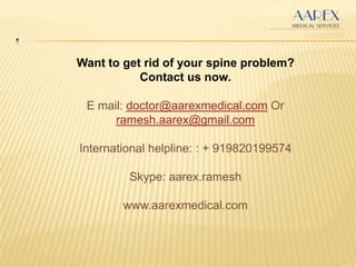 .
Want to get rid of your spine problem?
Contact us now.
E mail: doctor@aarexmedical.com Or
ramesh.aarex@gmail.com
International helpline: : + 919820199574
Skype: aarex.ramesh
www.aarexmedical.com
 