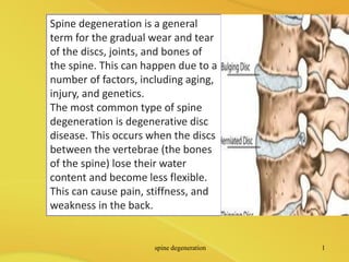 Spine degeneration is a general
term for the gradual wear and tear
of the discs, joints, and bones of
the spine. This can happen due to a
number of factors, including aging,
injury, and genetics.
The most common type of spine
degeneration is degenerative disc
disease. This occurs when the discs
between the vertebrae (the bones
of the spine) lose their water
content and become less flexible.
This can cause pain, stiffness, and
weakness in the back.
spine degeneration 1
 