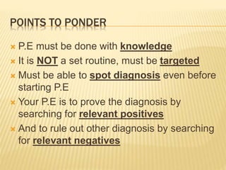 POINTS TO PONDER
 P.E must be done with knowledge
 It is NOT a set routine, must be targeted
 Must be able to spot diagnosis even before
starting P.E
 Your P.E is to prove the diagnosis by
searching for relevant positives
 And to rule out other diagnosis by searching
for relevant negatives
 