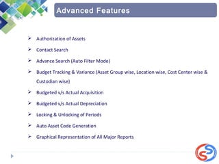  Authorization of Assets
 Contact Search
 Advance Search (Auto Filter Mode)
 Budget Tracking & Variance (Asset Group wise, Location wise, Cost Center wise &
Custodian wise)
 Budgeted v/s Actual Acquisition
 Budgeted v/s Actual Depreciation
 Locking & Unlocking of Periods
 Auto Asset Code Generation
 Graphical Representation of All Major Reports
Advanced Features
 