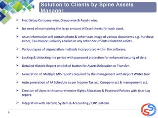  Flexi Setup Company wise, Group wise & Assets wise.
 No need of maintaining the large amount of Excel sheets for each asset.
 Asset information will contain photo & other scan image of various documents e.g. Purchase
Order, Tax Invoice, Delivery Challan or any other documents related to assets.
 Various types of depreciation methods incorporated within the software.
 Locking & Unlocking the period with password protection for enhanced security of data.
 Detailed Historic Report on click of button for Assets Relocation or Transfer.
 Generation of Multiple MIS reports required by the management with Report Writer tool.
 Auto generation of FA Schedule as per Income Tax act, Company act & management act.
 Creation of Users with comprehensive Rights Allocation & Password Policies with User Log
report.
 Integration with Barcode System & Accounting / ERP Systems.
Solution to Clients by Spine Assets
Manager
 