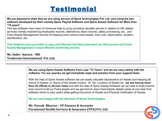 Testimonial
We are pleased to state that we are using service of Spine technologies Pvt. Ltd. and using the two
software developed by them namely Spine Payroll Software and Spine Assets Software for More then
"10 years".
This two software have been of immense help to us by providing valuable service in relation to HR related
services namely maintaining employees records, attendance, leave records, salary processing, etc., and
Fixed Assets Management service for keeping track various fixed assets, their cost, depreciation, location,
identification, etc.
This Software have provided us easy and effective tool that automated our HR process and Fixed
Assets Management in most effective and timely manner.
Mr. Inder Aurora – MD
Tradecom International Pvt. Ltd.
We are using Spine Assets Software from Last "12 Years" and we are very satisfy with the
software. For our queries we get immediate reply and solution from your support team.
With the help of Spine Assets software we can easily calculate depreciation on Assets and keeping all
record of Assets i.e. Name of the assets Invoice , Sr. No. Location of Assets etc. we are having more
than 25 offices in all over India and with the help of Spine Assets Software we can able to keep branch-
wise record of all our Fixed Assets and we get branch wise Fixed Assets details easily at one click from
software which is very useful while getting Insurance of Assets and Physical Verification of Assets.
We are very Happy with the Services of Spine Technologies.
Mr. Paresh Bhavsar - VP Finance & Accounts
Paramount Health Services & Insurance (TPA) Pvt. Ltd.
 