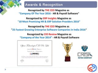 Awards & Recognition
Recognized by CIO Review Magazine as
“Company of the Year 2014” - HR & Payroll Software
Recognized by THE CEO Magazine as
"25 Fastest Growing Enterprise Software Companies in India 2016"
Recognized by ERP Insights Magazine as 
"10 Most Promising HR & ERP Solution Providers 2016"
Recognized by THE CEO Magazine as
"Company Of The Year 2016 - HR & Payroll Software"
 