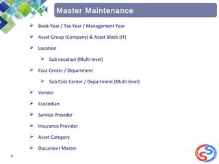  Book Year / Tax Year / Management Year
 Asset Group (Company) & Asset Block (IT)
 Location
 Sub Location (Multi level)
 Cost Center / Department
 Sub Cost Center / Department (Multi level)
 Vendor
 Custodian
 Service Provider
 Insurance Provider
 Asset Category
 Document Master
Master Maintenance
 