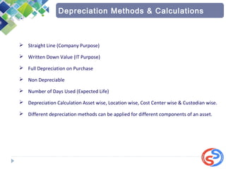  Straight Line (Company Purpose)
 Written Down Value (IT Purpose)
 Full Depreciation on Purchase
 Non Depreciable
 Number of Days Used (Expected Life)
 Depreciation Calculation Asset wise, Location wise, Cost Center wise & Custodian wise.
 Different depreciation methods can be applied for different components of an asset.
Depreciation Methods & Calculations
 