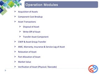  Acquisition of Assets
 Component Cost Breakup
 Asset Transactions
 Disposal of Asset
 Write-Off of Asset
 Transfer Asset Component
 CWIP & Asset Group Transfer
 AMC, Warranty, Insurance & Service Log of Asset
 Relocation of Asset
 Part Allocation of Asset
 Market Value
 Verification of Asset (Physical / Barcode)
Operation Modules
 