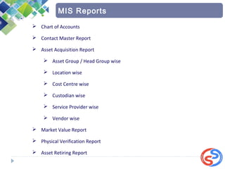  Chart of Accounts
 Contact Master Report
 Asset Acquisition Report
 Asset Group / Head Group wise
 Location wise
 Cost Centre wise
 Custodian wise
 Service Provider wise
 Vendor wise
 Market Value Report
 Physical Verification Report
 Asset Retiring Report
MIS Reports
 