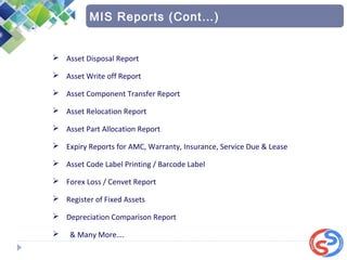  Asset Disposal Report
 Asset Write off Report
 Asset Component Transfer Report
 Asset Relocation Report
 Asset Part Allocation Report
 Expiry Reports for AMC, Warranty, Insurance, Service Due & Lease
 Asset Code Label Printing / Barcode Label
 Forex Loss / Cenvet Report
 Register of Fixed Assets
 Depreciation Comparison Report
 & Many More….
MIS Reports (Cont…)
 