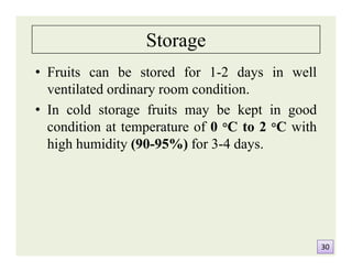 Storage
• Fruits can be stored for 1-2 days in well
ventilated ordinary room condition.
• In cold storage fruits may be kept in good
condition at temperature of 0 °C to 2 °C with
high humidity (90-95%) for 3-4 days.
• Fruits can be stored for 1-2 days in well
ventilated ordinary room condition.
• In cold storage fruits may be kept in good
condition at temperature of 0 °C to 2 °C with
high humidity (90-95%) for 3-4 days.
3030
 