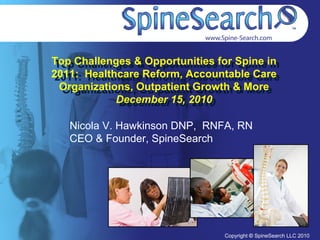 Top Challenges & Opportunities for Spine in
 Top Challenges & Opportunities for Spine in
2011: Healthcare Reform, Accountable Care
 2011: Healthcare Reform, Accountable Care
  Organizations, Outpatient Growth & More
  Organizations, Outpatient Growth & More
             December 15, 2010
             December 15, 2010

   Nicola V. Hawkinson DNP, RNFA, RN
   CEO & Founder, SpineSearch




                                Copyright © SpineSearch LLC 2010
                                  Copyright © SpineSearch LLC 2010
 