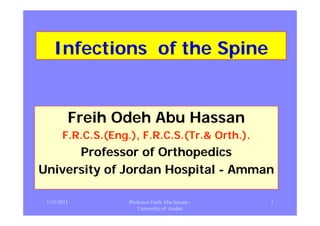 InfectionsInfections of the Spineof the Spine
F ihF ih Od hOd h Ab HAb HFreihFreih OdehOdeh Abu HassanAbu Hassan
F.R.C.SF.R.C.S.(.(Eng.), F.R.C.S.(Tr.&Eng.), F.R.C.S.(Tr.& Orth.).Orth.).F.R.C.SF.R.C.S.(.(Eng.), F.R.C.S.(Tr.&Eng.), F.R.C.S.(Tr.& Orth.).Orth.).
ProfessorProfessor of Orthopedicsof Orthopedics
University of Jordan HospitalUniversity of Jordan Hospital -- AmmanAmman
1/15/2011 1Professor Freih Abu hassan -
University of Jordan
 