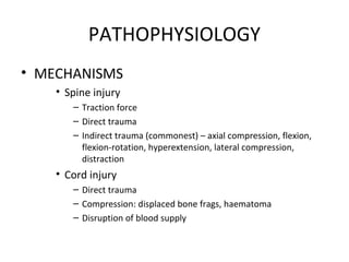 PATHOPHYSIOLOGY
• MECHANISMS
• Spine injury
– Traction force
– Direct trauma
– Indirect trauma (commonest) – axial compression, flexion,
flexion-rotation, hyperextension, lateral compression,
distraction
• Cord injury
– Direct trauma
– Compression: displaced bone frags, haematoma
– Disruption of blood supply
 