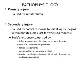 PATHOPHYSIOLOGY
• Primary injury
– Caused by initial trauma
• Secondary injury
– Caused by body’s response to initial injury (begins
within minutes, may last for weeks to months)
– Body’s response comprised by
– Inflammation – vascular changes, oedema, hypoxia
– Loss of ATP-dependent processes
– Ionic derangements
– Accumulation of neurotransmitters
– Production of molecules (arachidonic acid, free radicals,
endogenous opioids)
 