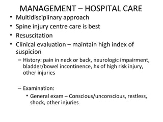 MANAGEMENT – HOSPITAL CARE
• Multidisciplinary approach
• Spine injury centre care is best
• Resuscitation
• Clinical evaluation – maintain high index of
suspicion
– History: pain in neck or back, neurologic impairment,
bladder/bowel incontinence, hx of high risk injury,
other injuries
– Examination:
• General exam – Conscious/unconscious, restless,
shock, other injuries
 