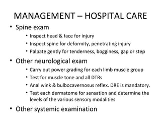 MANAGEMENT – HOSPITAL CARE
• Spine exam
• Inspect head & face for injury
• Inspect spine for deformity, penetrating injury
• Palpate gently for tenderness, bogginess, gap or step
• Other neurological exam
• Carry out power grading for each limb muscle group
• Test for muscle tone and all DTRs
• Anal wink & bulbocavernosus reflex. DRE is mandatory.
• Test each dermatome for sensation and determine the
levels of the various sensory modalities
• Other systemic examination
 