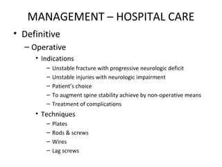MANAGEMENT – HOSPITAL CARE
• Definitive
– Operative
• Indications
– Unstable fracture with progressive neurologic deficit
– Unstable injuries with neurologic impairment
– Patient’s choice
– To augment spine stability achieve by non-operative means
– Treatment of complications
• Techniques
– Plates
– Rods & screws
– Wires
– Lag screws
 