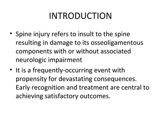 INTRODUCTION
• Spine injury refers to insult to the spine
resulting in damage to its osseoligamentous
components with or without associated
neurologic impairment
• It is a frequently-occurring event with
propensity for devastating consequences.
Early recognition and treatment are central to
achieving satisfactory outcomes.
 