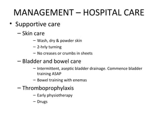 MANAGEMENT – HOSPITAL CARE
• Supportive care
– Skin care
– Wash, dry & powder skin
– 2-hrly turning
– No creases or crumbs in sheets
– Bladder and bowel care
– Intermittent, aseptic bladder drainage. Commence bladder
training ASAP
– Bowel training with enemas
– Thromboprophylaxis
– Early physiotherapy
– Drugs
 